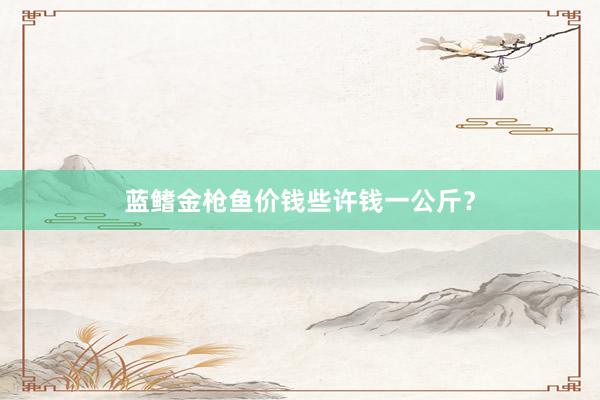蓝鳍金枪鱼价钱些许钱一公斤？